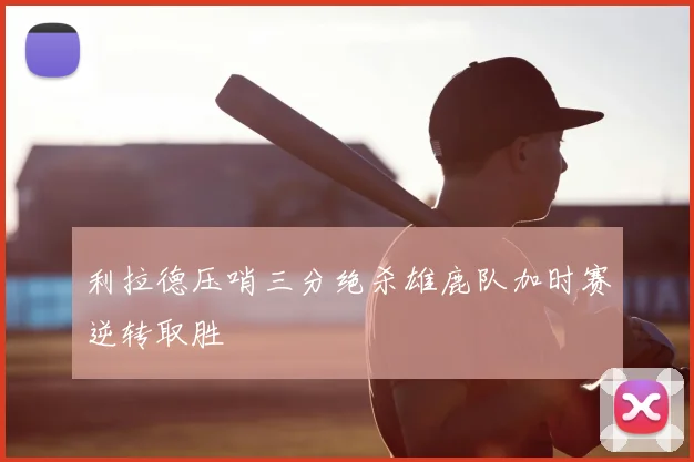 利拉德压哨三分绝杀雄鹿队加时赛逆转取胜