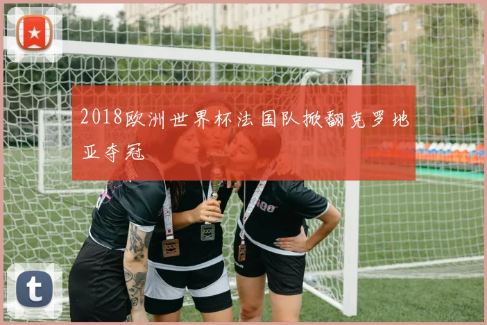 2018欧洲世界杯法国队掀翻克罗地亚夺冠