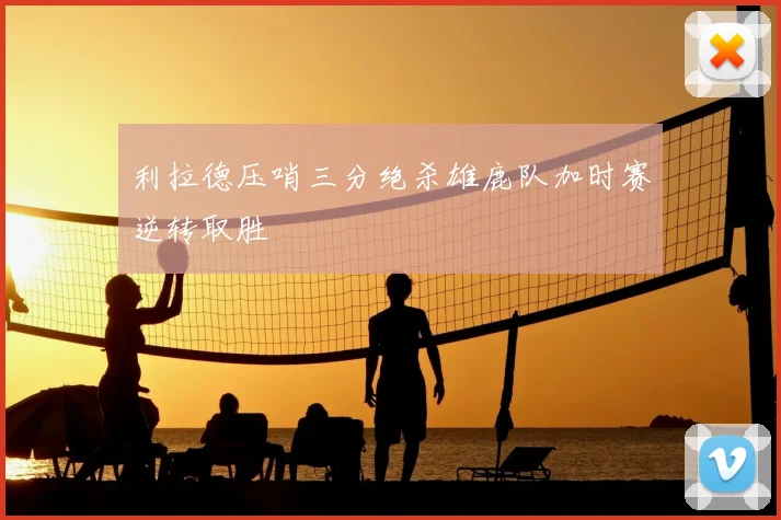 利拉德压哨三分绝杀雄鹿队加时赛逆转取胜