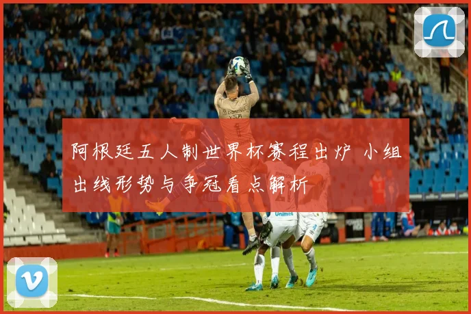 阿根廷五人制世界杯赛程出炉 小组出线形势与争冠看点解析