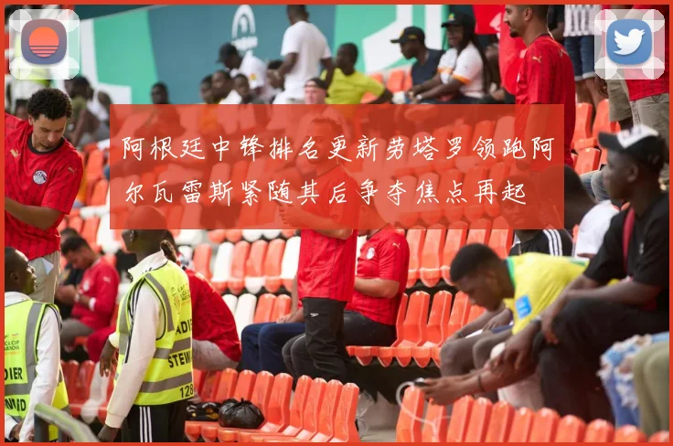 阿根廷中锋排名更新劳塔罗领跑阿尔瓦雷斯紧随其后争夺焦点再起