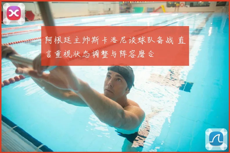 阿根廷主帅斯卡洛尼谈球队备战 直言重视状态调整与阵容磨合