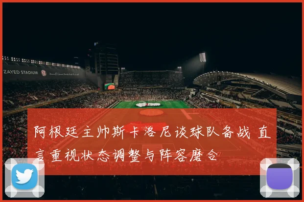 阿根廷主帅斯卡洛尼谈球队备战 直言重视状态调整与阵容磨合