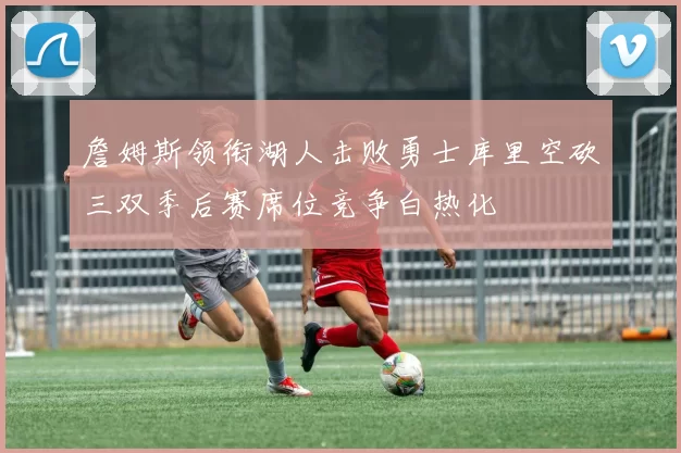 詹姆斯领衔湖人击败勇士库里空砍三双季后赛席位竞争白热化