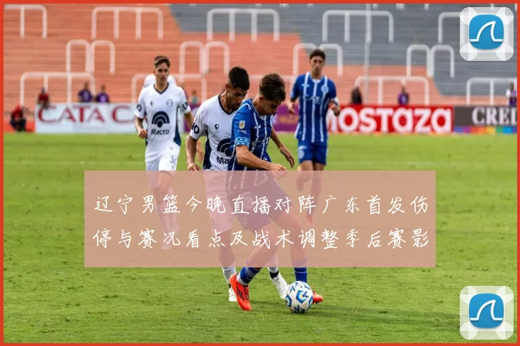 辽宁男篮今晚直播对阵广东首发伤停与赛况看点及战术调整季后赛影响