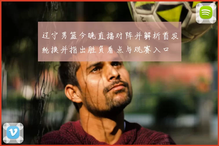 辽宁男篮今晚直播对阵并解析首发轮换并指出胜负看点与观赛入口