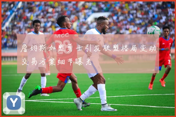 詹姆斯加盟勇士引发联盟格局变动交易方案细节曝光