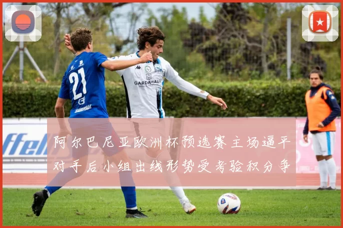 阿尔巴尼亚欧洲杯预选赛主场逼平对手后小组出线形势受考验积分争夺加剧