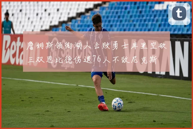 詹姆斯领衔湖人击败勇士库里空砍三双恩比德伤退76人不敌尼克斯